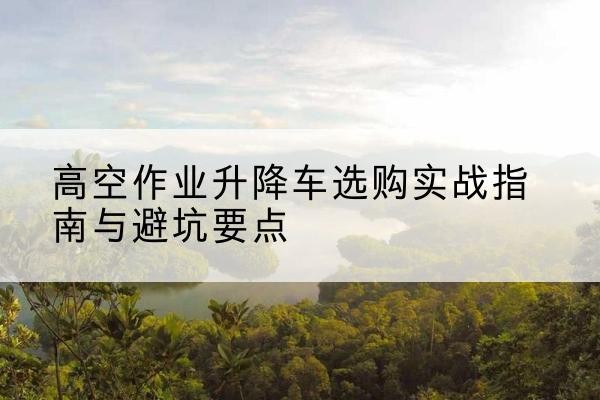 梅河口升降车怎么选-高空作业升降车选购实战指南与避坑要点