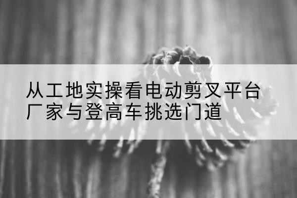 梅河口电动剪叉升降平台厂家-从工地实操看电动剪叉平台厂家与登高车挑选门道