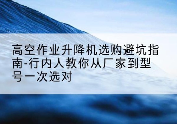 梅河口升降平台厂家-高空作业升降机选购避坑指南-行内人教你从厂家到型号一次选对