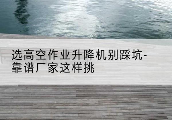 梅河口剪叉式升降机厂家-选高空作业升降机别踩坑-靠谱厂家这样挑