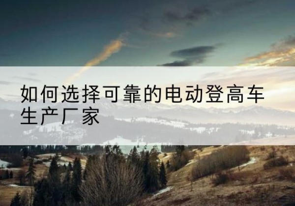 梅河口电动登高车厂家-如何选择可靠的电动登高车生产厂家