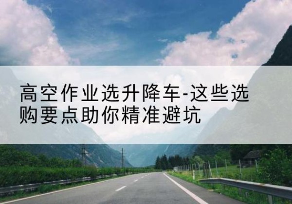 梅河口升降车厂家-高空作业选升降车-这些选购要点助你*避坑
