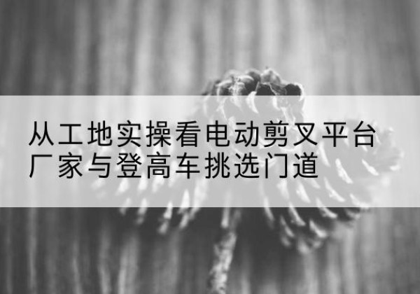 梅河口电动剪叉升降平台厂家-从工地实操看电动剪叉平台厂家与登高车挑选门道